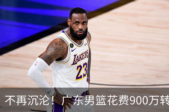不再沉沦！广东男篮花费900万转会费签下昔日状元内线，杜锋誓言不再摆烂